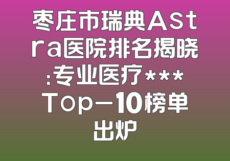 枣庄市瑞典Astra医院排名揭晓：专业医疗***Top_10榜单出炉