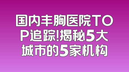 国内丰胸医院TOP追踪！揭秘5大城市的5家机构