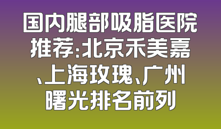 国内腿部吸脂医院推荐：北京禾美嘉、上海玫瑰、广州曙光排名前列