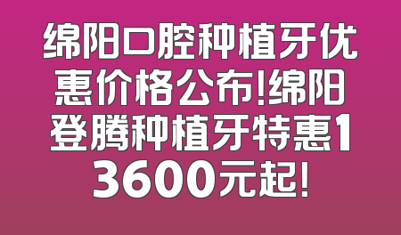 绵阳口腔种植牙优惠价格公布！绵阳登腾种植牙特惠13600元起！