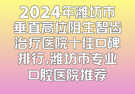 2024年潍坊市垂直高位阻生智齿治疗医院十佳口碑排行，潍坊市专业口腔医院推荐