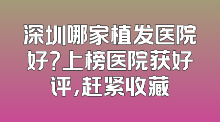 深圳哪家植发医院好？上榜医院获好评，赶紧收藏