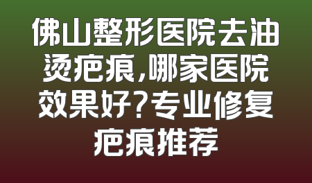 佛山整形医院去油烫疤痕，哪家医院效果好？专业修复疤痕推荐