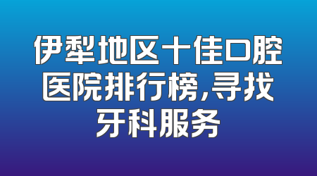伊犁地区十佳口腔医院排行榜，寻找牙科服务