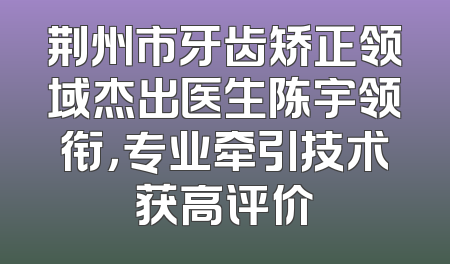 荆州市牙齿矫正领域杰出医生陈宇领衔，专业牵引技术获高评价