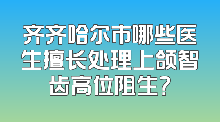 齐齐哈尔市哪些医生擅长处理上颌智齿高位阻生？