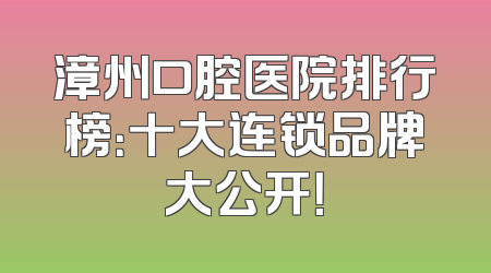 漳州口腔医院排行榜：十大连锁品牌大公开！