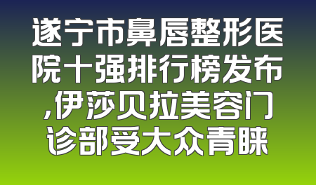 遂宁市鼻唇整形医院十强排行榜发布，伊莎贝拉美容门诊部受大众青睐