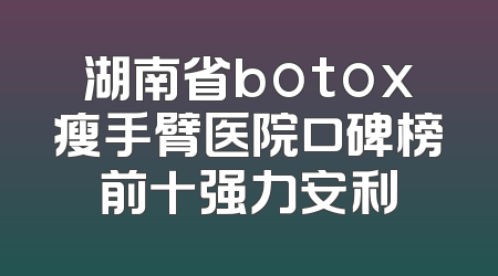 湖南省botox瘦手臂医院口碑榜前十强力安利