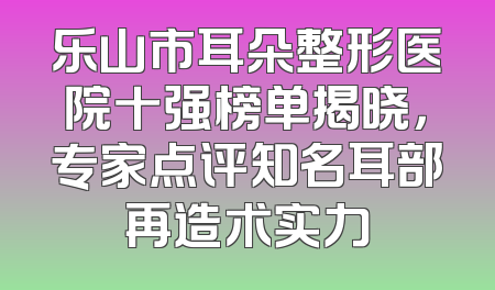 乐山市耳朵整形医院十强榜单揭晓，专家点评知名耳部再造术实力