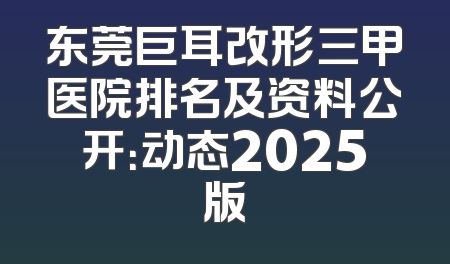 东莞巨耳改形三甲医院排名及资料公开：动态2025版