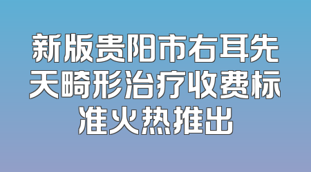 新版贵阳市右耳先天畸形治疗收费标准火热推出