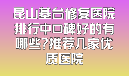 昆山基台修复医院排行中口碑好的有哪些？推荐几家优质医院