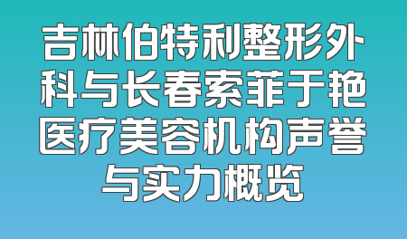 吉林伯特利整形外科与长春索菲于艳医疗美容机构声誉与实力概览
