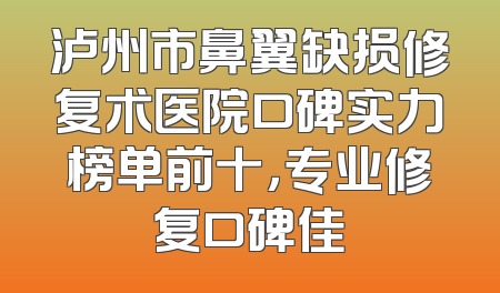 泸州市鼻翼缺损修复术医院口碑实力榜单前十，专业修复口碑佳