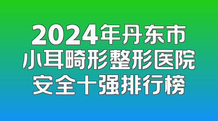2024年丹东市小耳畸形整形医院安全十强排行榜