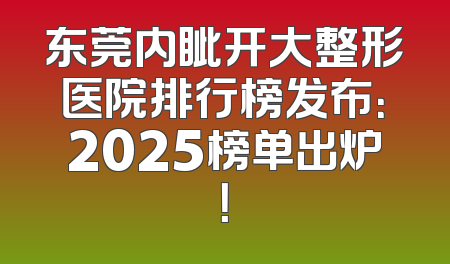 东莞内眦开大整形医院排行榜发布：2025榜单出炉！