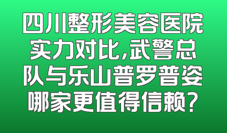 四川整形美容医院实力对比，武警总队与乐山普罗普姿哪家更值得信赖？