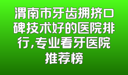 渭南市牙齿拥挤口碑技术好的医院排行，专业看牙医院推荐榜