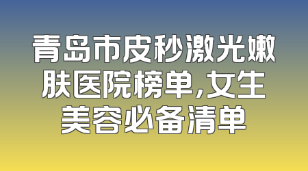 青岛市皮秒激光嫩肤医院榜单，女生美容必备清单