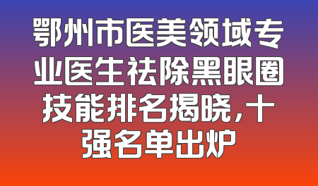 鄂州市医美领域专业医生祛除黑眼圈技能排名揭晓，十强名单出炉
