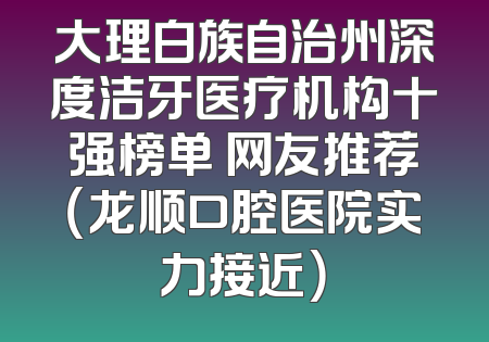 大理白族自治州深度洁牙医疗机构十强榜单 网友推荐（龙顺口腔医院实力接近）
