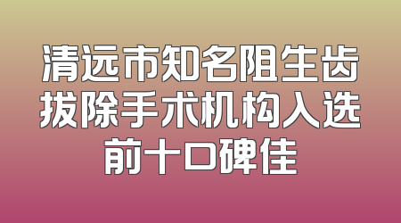 清远市知名阻生齿拔除手术机构入选前十口碑佳