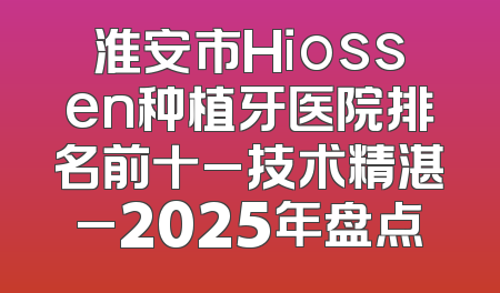 淮安市Hiossen种植牙医院排名前十_技术精湛_2025年盘点