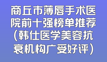 商丘市薄唇手术医院前十强榜单推荐（韩仕医学美容抗衰机构广受好评）