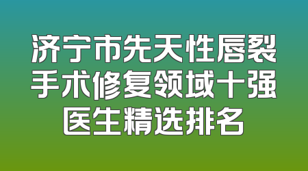 济宁市先天性唇裂手术修复领域十强医生精选排名