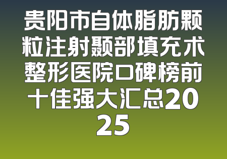 贵阳市自体脂肪颗粒注射颞部填充术整形医院口碑榜前十佳强大汇总2025