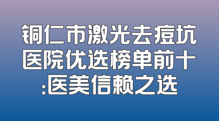 铜仁市激光去痘坑医院优选榜单前十：医美信赖之选
