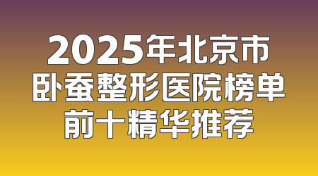 2025年北京市卧蚕整形医院榜单前十精华推荐