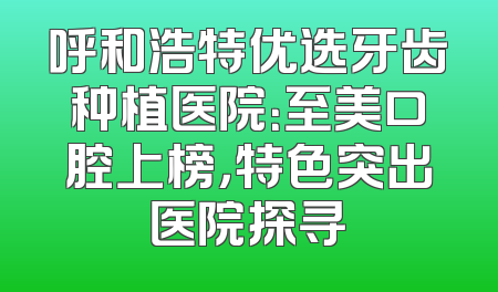 呼和浩特优选牙齿种植医院：至美口腔上榜，特色突出医院探寻