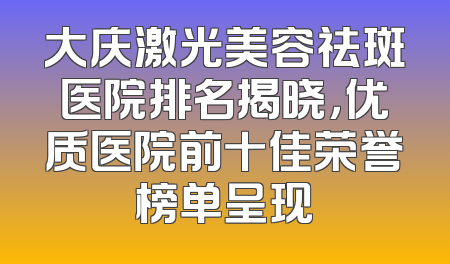 大庆激光美容祛斑医院排名揭晓，优质医院前十佳荣誉榜单呈现