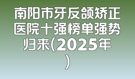 南阳市牙反颌矫正医院十强榜单强势归来（2025年）