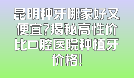 昆明种牙哪家好又便宜？揭秘高性价比口腔医院种植牙价格！