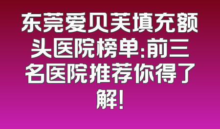东莞爱贝芙填充额头医院榜单：前三名医院推荐你得了解！