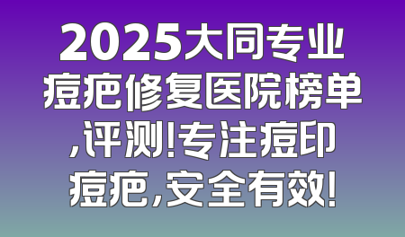 2025大同专业痘疤修复医院榜单，评测！专注痘印痘疤，安全有效！