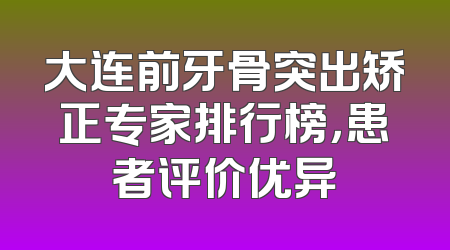 大连前牙骨突出矫正专家排行榜，患者评价优异