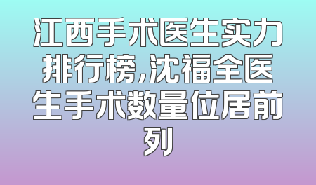 江西手术医生实力排行榜，沈福全医生手术数量位居前列