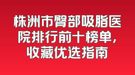 株洲市臀部吸脂医院排行前十榜单，收藏优选指南