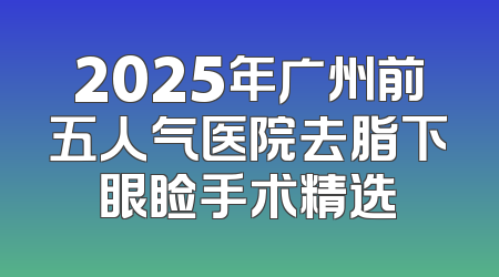 2025年广州前五人气医院去脂下眼睑手术精选