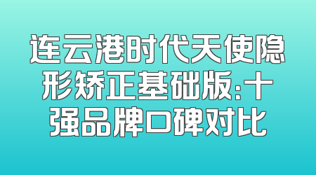 连云港时代天使隐形矫正基础版：十强品牌口碑对比
