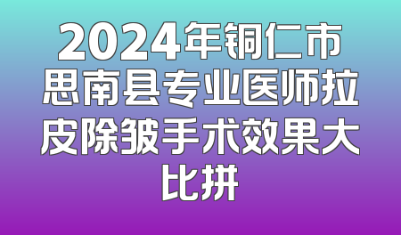2024年铜仁市思南县专业医师拉皮除皱手术效果大比拼
