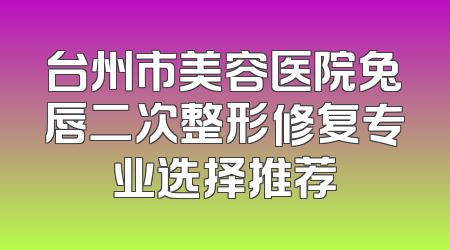 台州市美容医院兔唇二次整形修复专业选择推荐