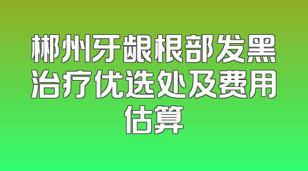 郴州牙龈根部发黑治疗优选处及费用估算