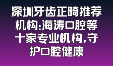 深圳牙齿正畸推荐机构：海涛口腔等十家专业机构，守护口腔健康