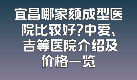 宜昌哪家颏成型医院比较好？中爱、芃吉等医院介绍及价格一览