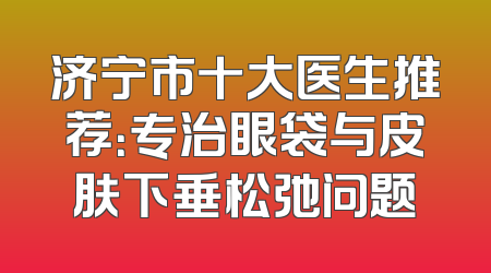 济宁市十大医生推荐：专治眼袋与皮肤下垂松弛问题